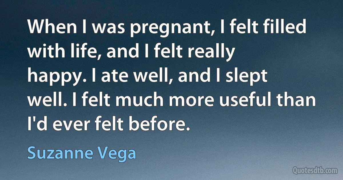 When I was pregnant, I felt filled with life, and I felt really happy. I ate well, and I slept well. I felt much more useful than I'd ever felt before. (Suzanne Vega)