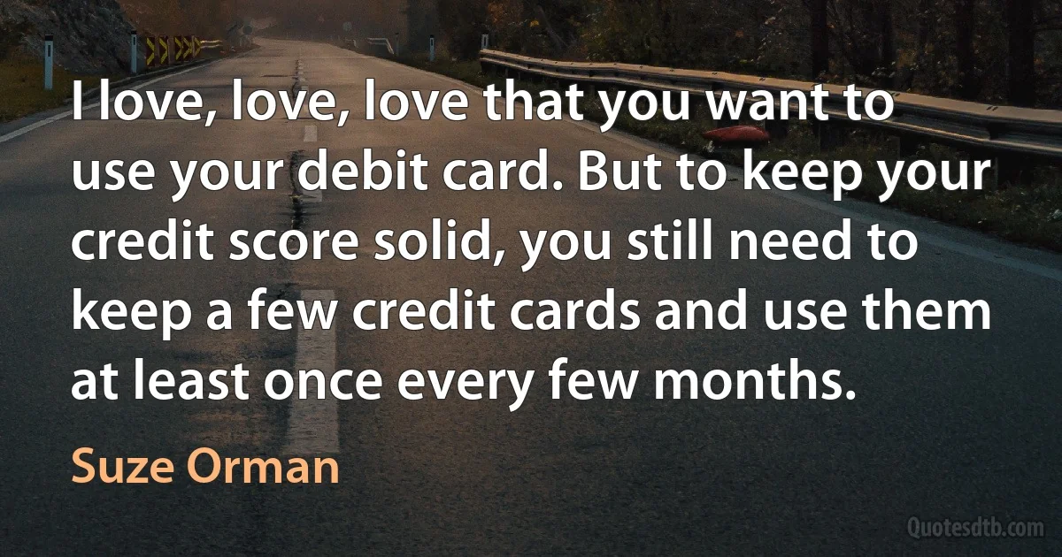 I love, love, love that you want to use your debit card. But to keep your credit score solid, you still need to keep a few credit cards and use them at least once every few months. (Suze Orman)