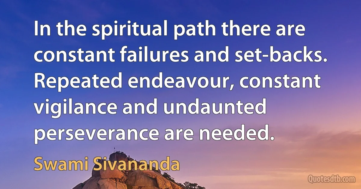 In the spiritual path there are constant failures and set-backs. Repeated endeavour, constant vigilance and undaunted perseverance are needed. (Swami Sivananda)