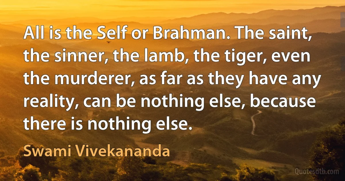 All is the Self or Brahman. The saint, the sinner, the lamb, the tiger, even the murderer, as far as they have any reality, can be nothing else, because there is nothing else. (Swami Vivekananda)