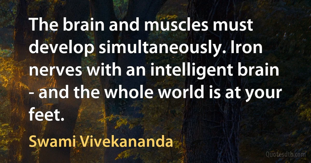 The brain and muscles must develop simultaneously. Iron nerves with an intelligent brain - and the whole world is at your feet. (Swami Vivekananda)