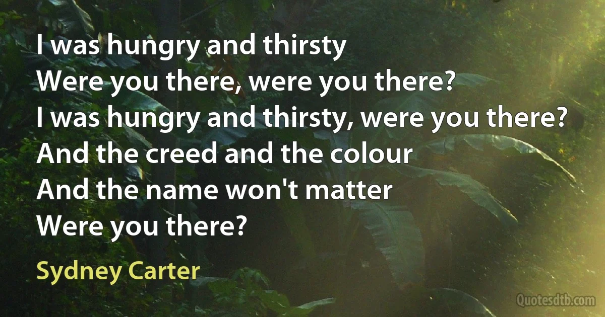 I was hungry and thirsty
Were you there, were you there?
I was hungry and thirsty, were you there?
And the creed and the colour
And the name won't matter
Were you there? (Sydney Carter)