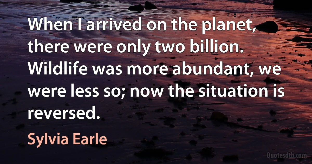 When I arrived on the planet, there were only two billion. Wildlife was more abundant, we were less so; now the situation is reversed. (Sylvia Earle)