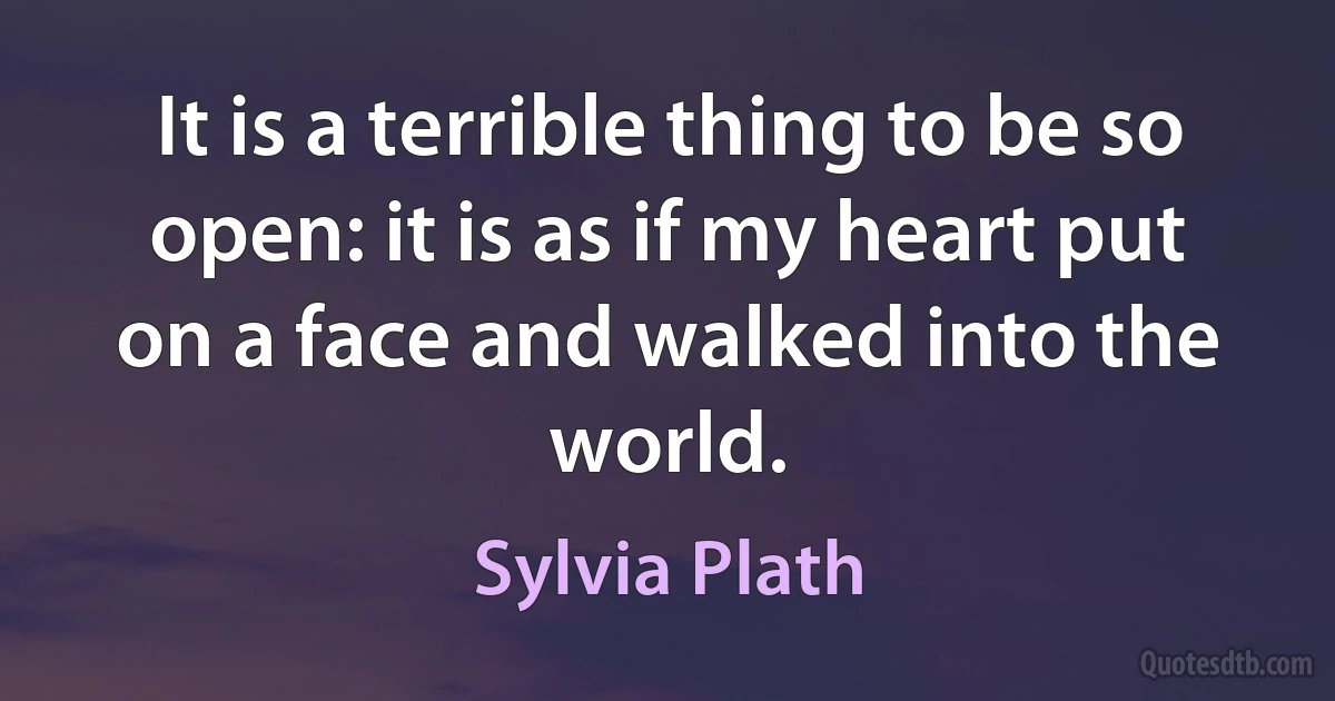 It is a terrible thing to be so open: it is as if my heart put on a face and walked into the world. (Sylvia Plath)