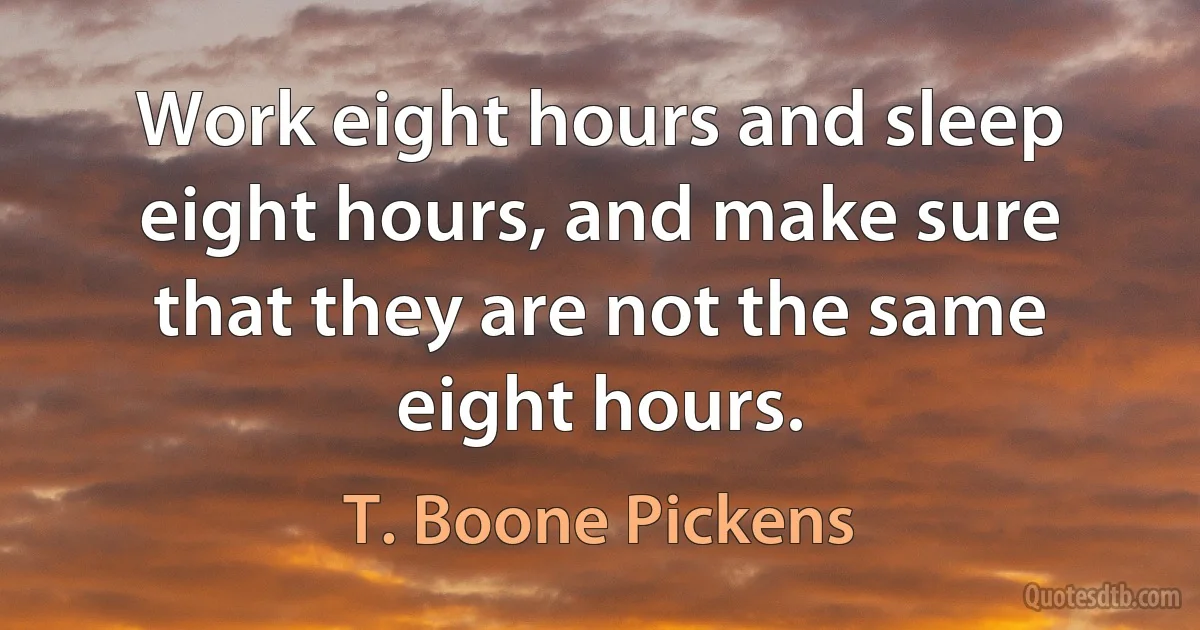 Work eight hours and sleep eight hours, and make sure that they are not the same eight hours. (T. Boone Pickens)