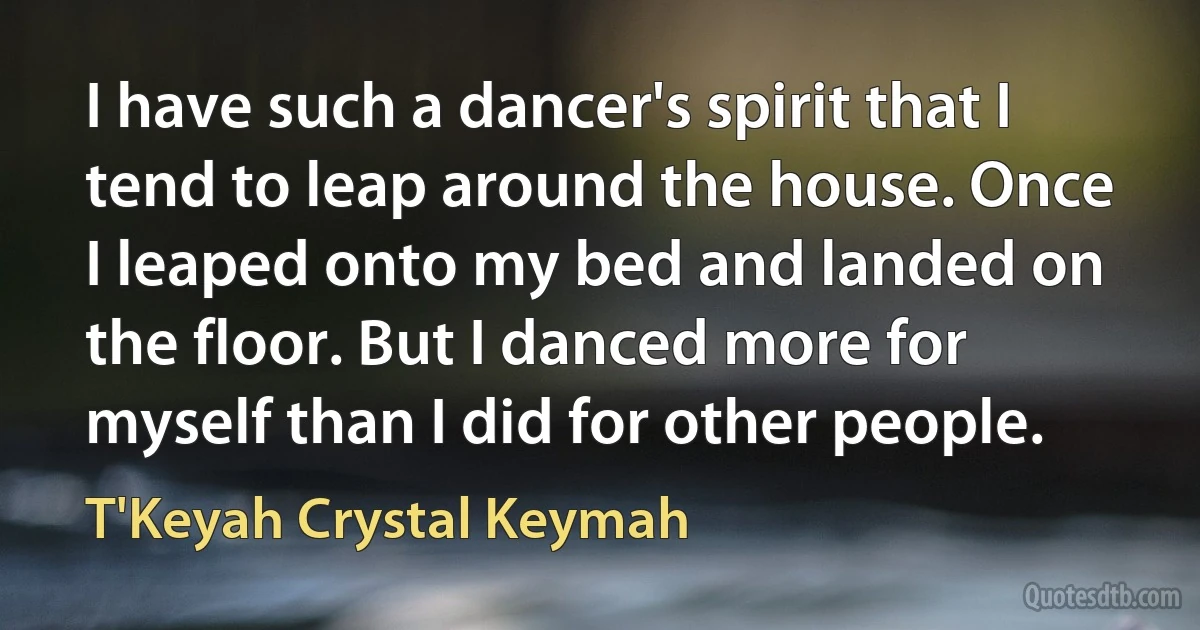 I have such a dancer's spirit that I tend to leap around the house. Once I leaped onto my bed and landed on the floor. But I danced more for myself than I did for other people. (T'Keyah Crystal Keymah)