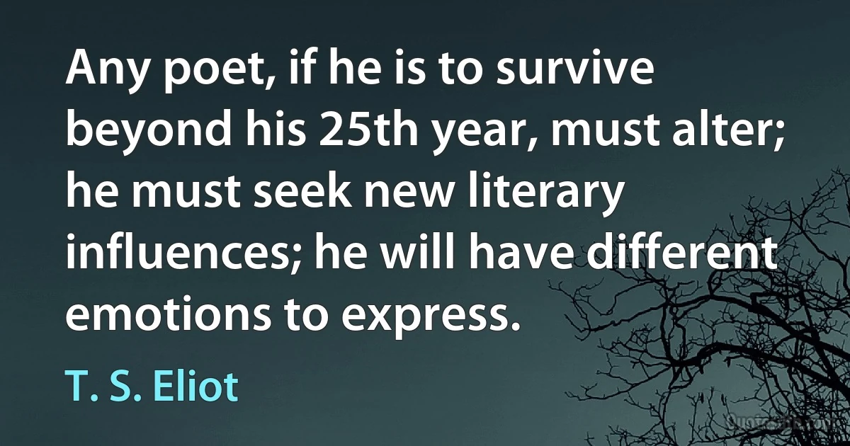 Any poet, if he is to survive beyond his 25th year, must alter; he must seek new literary influences; he will have different emotions to express. (T. S. Eliot)