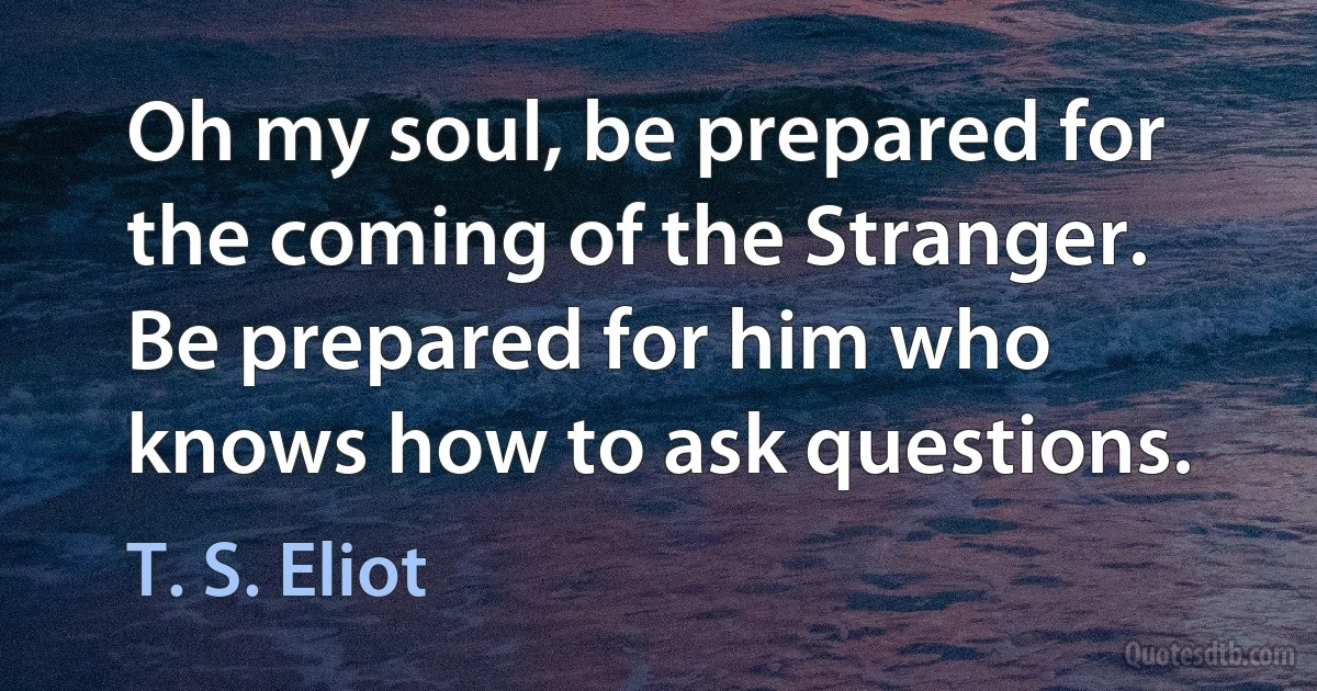 Oh my soul, be prepared for the coming of the Stranger.
Be prepared for him who knows how to ask questions. (T. S. Eliot)