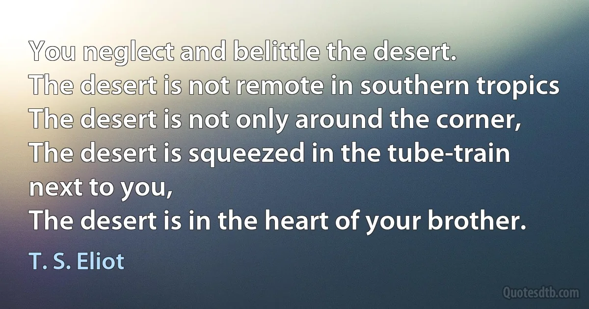 You neglect and belittle the desert.
The desert is not remote in southern tropics
The desert is not only around the corner,
The desert is squeezed in the tube-train next to you,
The desert is in the heart of your brother. (T. S. Eliot)