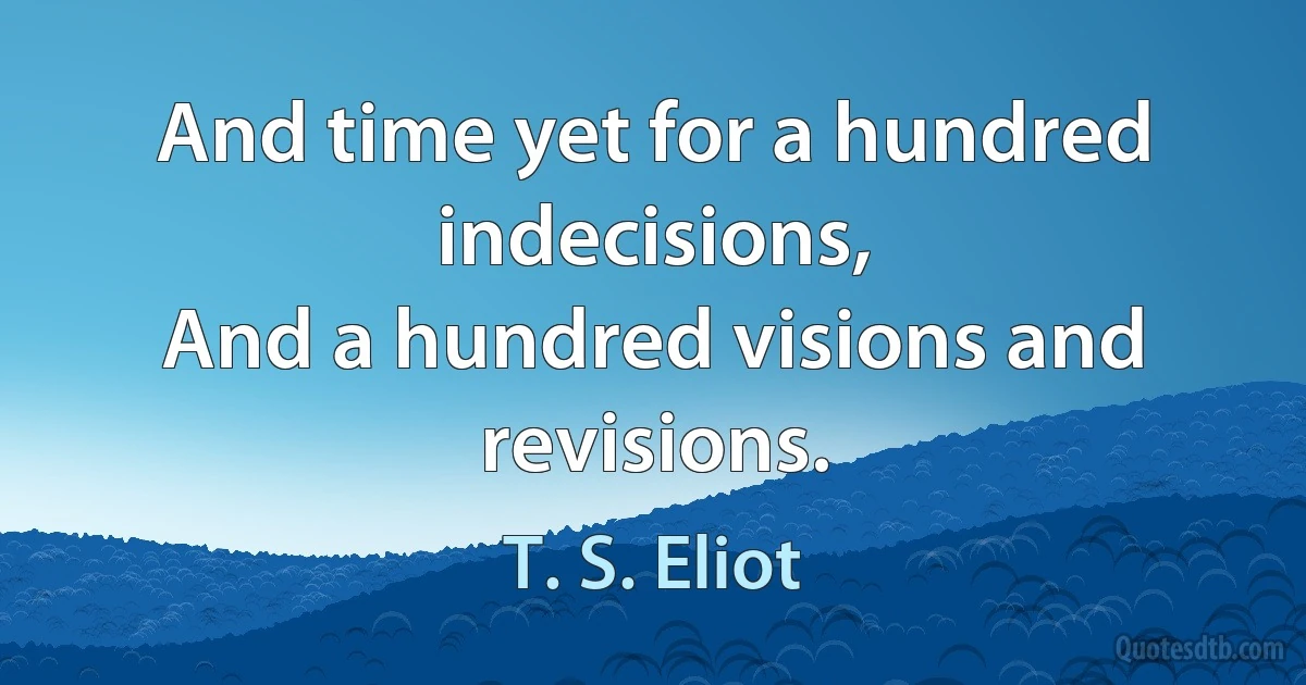 And time yet for a hundred indecisions,
And a hundred visions and revisions. (T. S. Eliot)