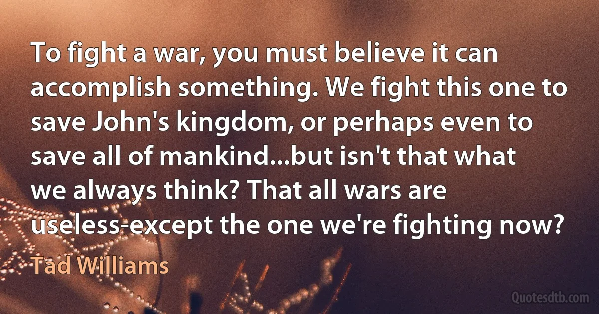 To fight a war, you must believe it can accomplish something. We fight this one to save John's kingdom, or perhaps even to save all of mankind...but isn't that what we always think? That all wars are useless-except the one we're fighting now? (Tad Williams)