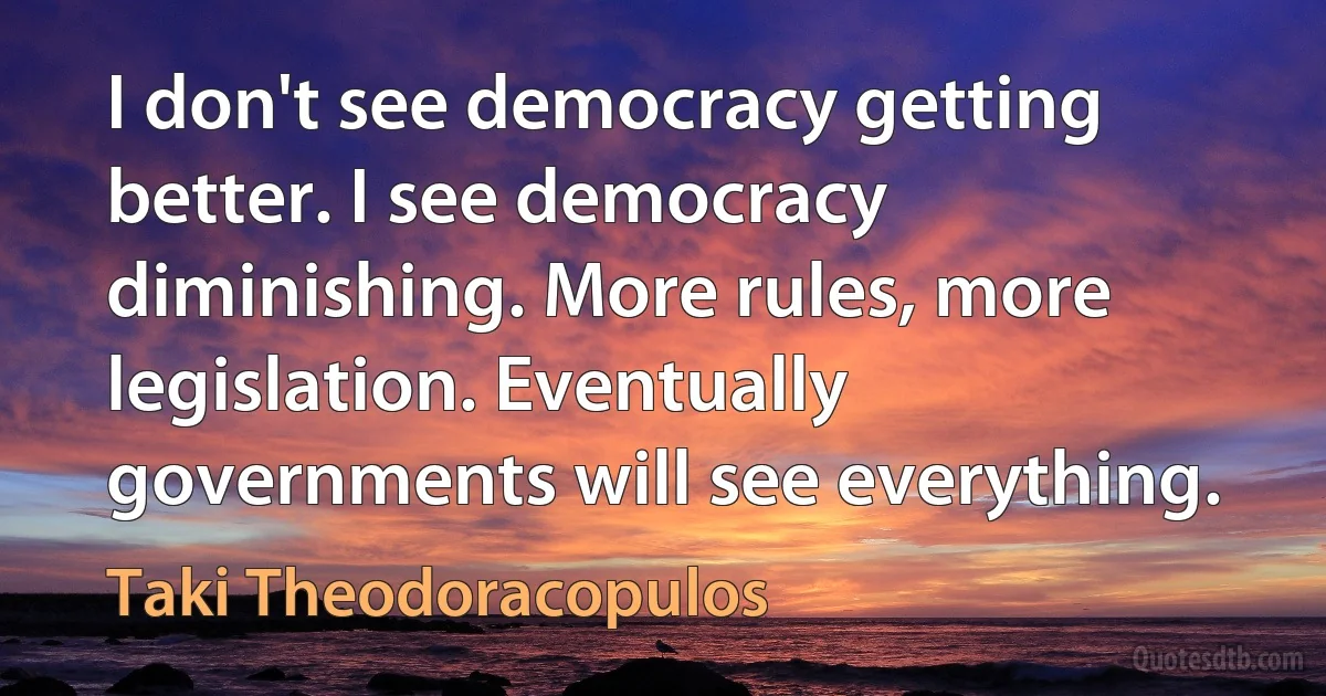 I don't see democracy getting better. I see democracy diminishing. More rules, more legislation. Eventually governments will see everything. (Taki Theodoracopulos)