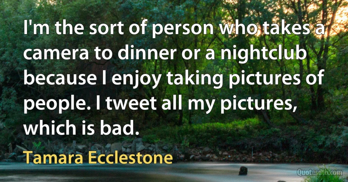 I'm the sort of person who takes a camera to dinner or a nightclub because I enjoy taking pictures of people. I tweet all my pictures, which is bad. (Tamara Ecclestone)