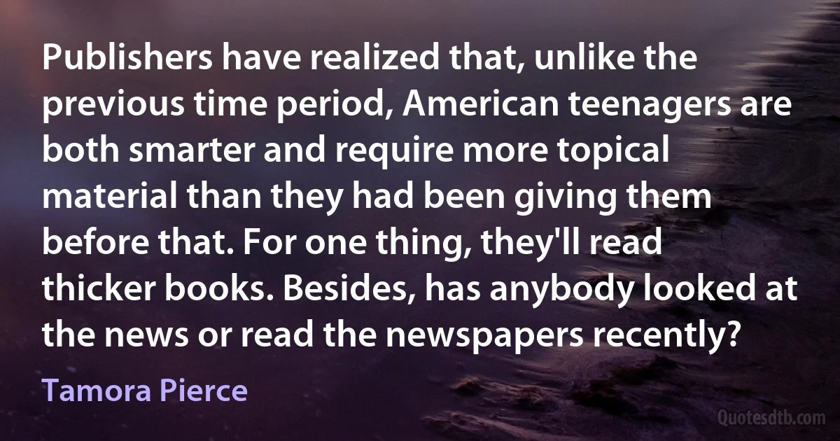 Publishers have realized that, unlike the previous time period, American teenagers are both smarter and require more topical material than they had been giving them before that. For one thing, they'll read thicker books. Besides, has anybody looked at the news or read the newspapers recently? (Tamora Pierce)