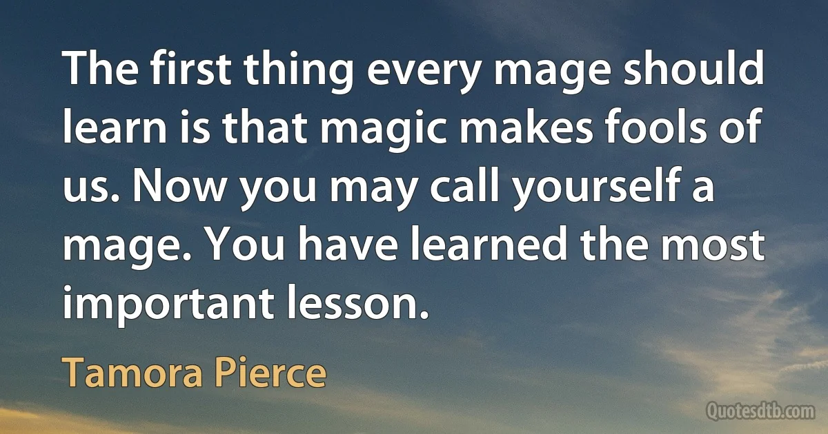 The first thing every mage should learn is that magic makes fools of us. Now you may call yourself a mage. You have learned the most important lesson. (Tamora Pierce)