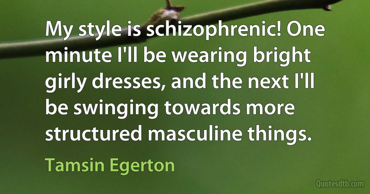 My style is schizophrenic! One minute I'll be wearing bright girly dresses, and the next I'll be swinging towards more structured masculine things. (Tamsin Egerton)