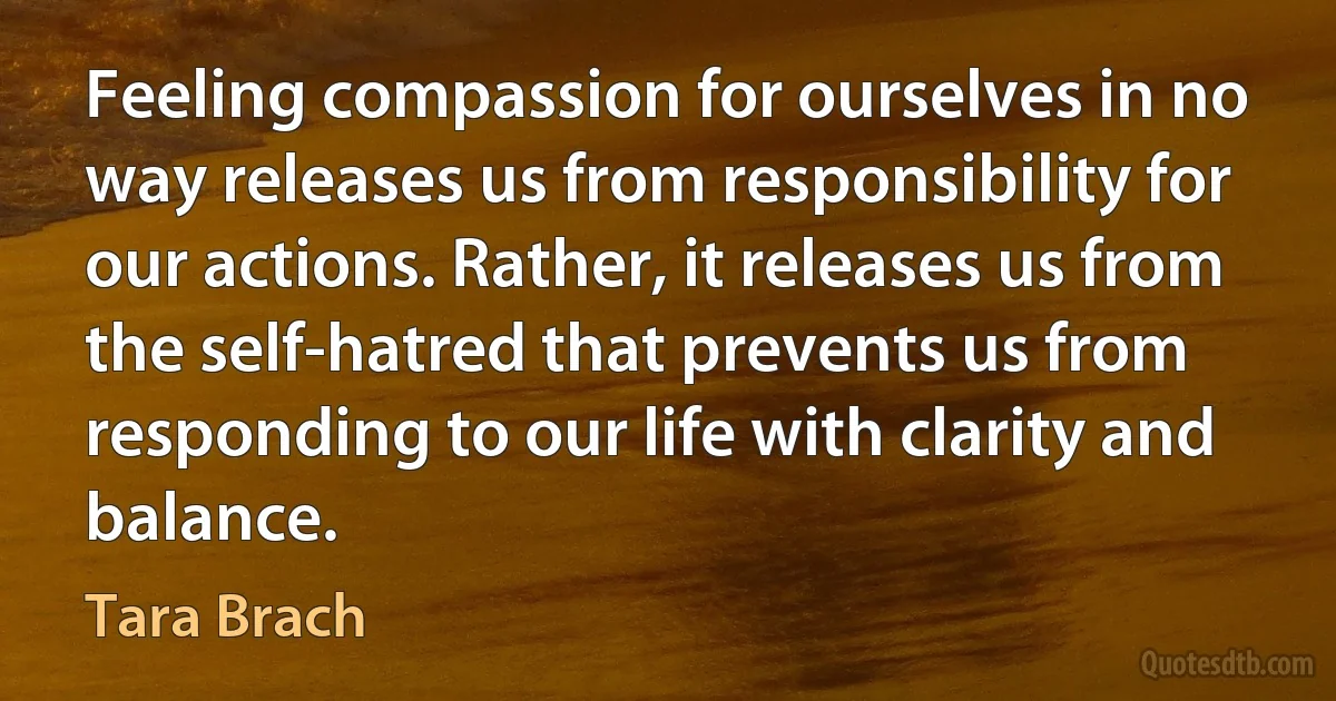 Feeling compassion for ourselves in no way releases us from responsibility for our actions. Rather, it releases us from the self-hatred that prevents us from responding to our life with clarity and balance. (Tara Brach)