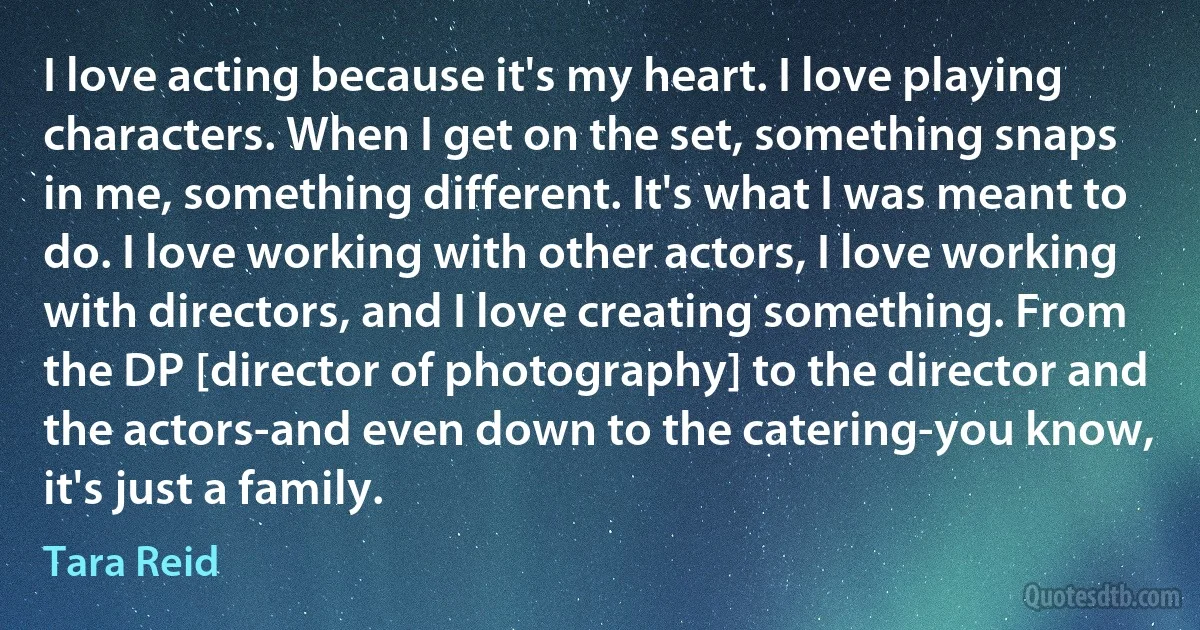 I love acting because it's my heart. I love playing characters. When I get on the set, something snaps in me, something different. It's what I was meant to do. I love working with other actors, I love working with directors, and I love creating something. From the DP [director of photography] to the director and the actors-and even down to the catering-you know, it's just a family. (Tara Reid)