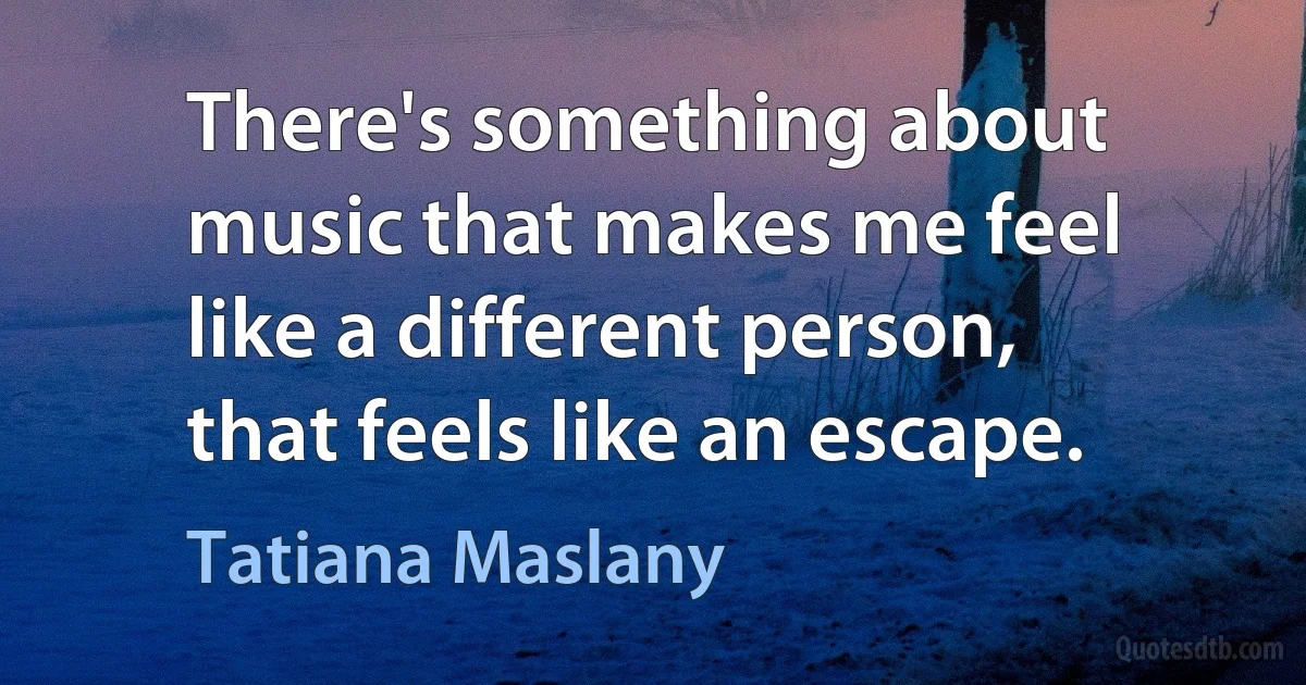 There's something about music that makes me feel like a different person, that feels like an escape. (Tatiana Maslany)