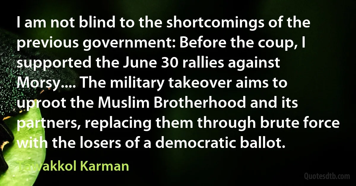 I am not blind to the shortcomings of the previous government: Before the coup, I supported the June 30 rallies against Morsy.... The military takeover aims to uproot the Muslim Brotherhood and its partners, replacing them through brute force with the losers of a democratic ballot. (Tawakkol Karman)