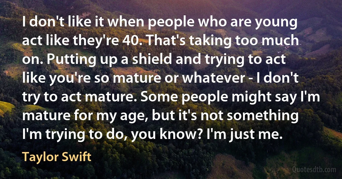 I don't like it when people who are young act like they're 40. That's taking too much on. Putting up a shield and trying to act like you're so mature or whatever - I don't try to act mature. Some people might say I'm mature for my age, but it's not something I'm trying to do, you know? I'm just me. (Taylor Swift)