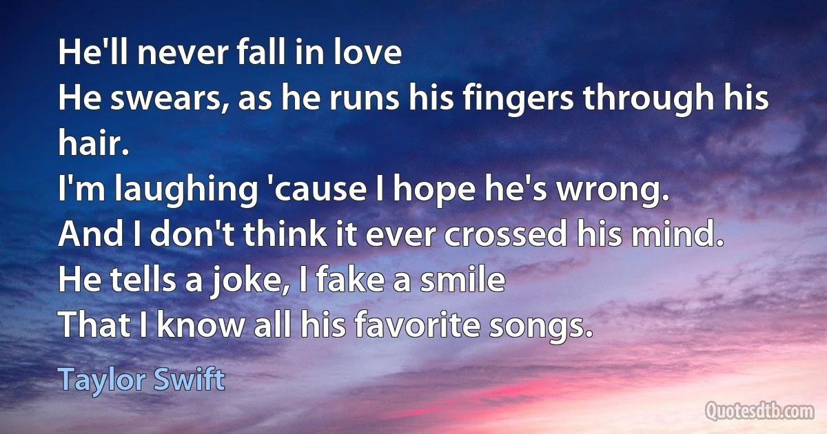 He'll never fall in love
He swears, as he runs his fingers through his hair.
I'm laughing 'cause I hope he's wrong.
And I don't think it ever crossed his mind.
He tells a joke, I fake a smile
That I know all his favorite songs. (Taylor Swift)