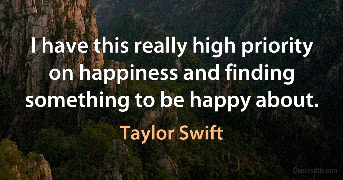 I have this really high priority on happiness and finding something to be happy about. (Taylor Swift)