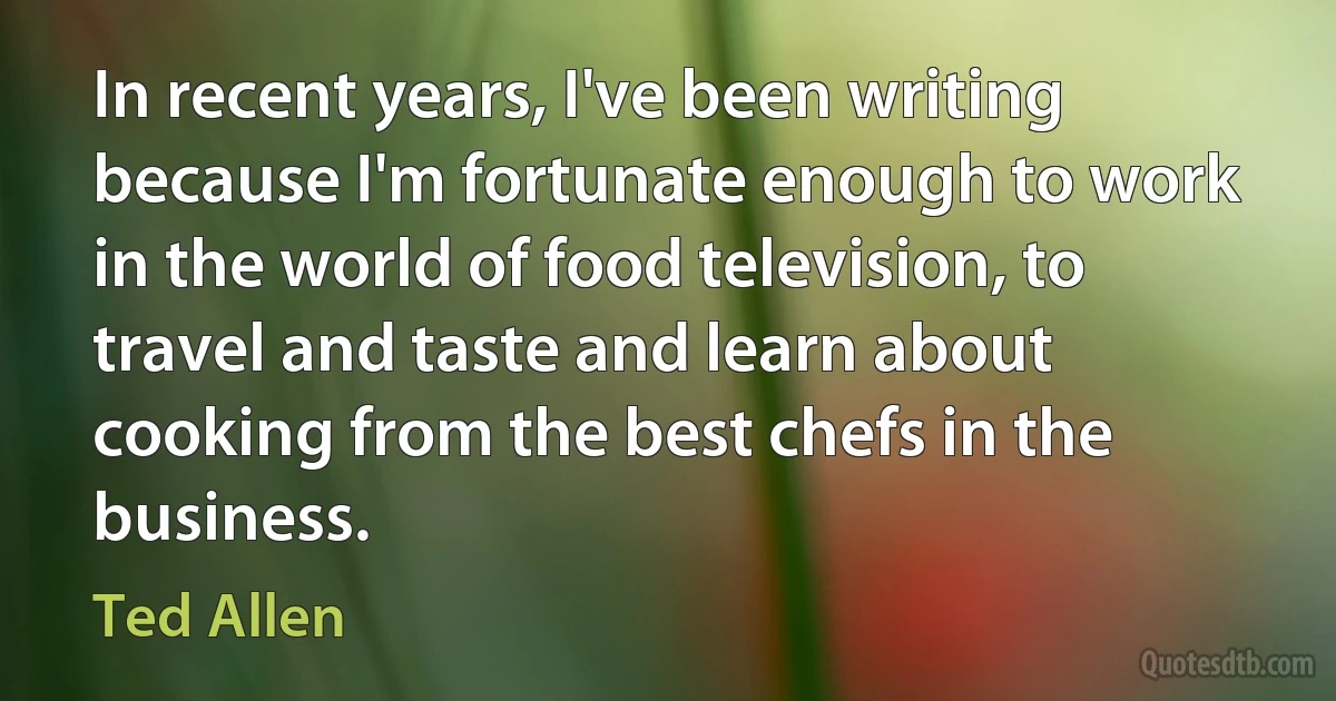 In recent years, I've been writing because I'm fortunate enough to work in the world of food television, to travel and taste and learn about cooking from the best chefs in the business. (Ted Allen)