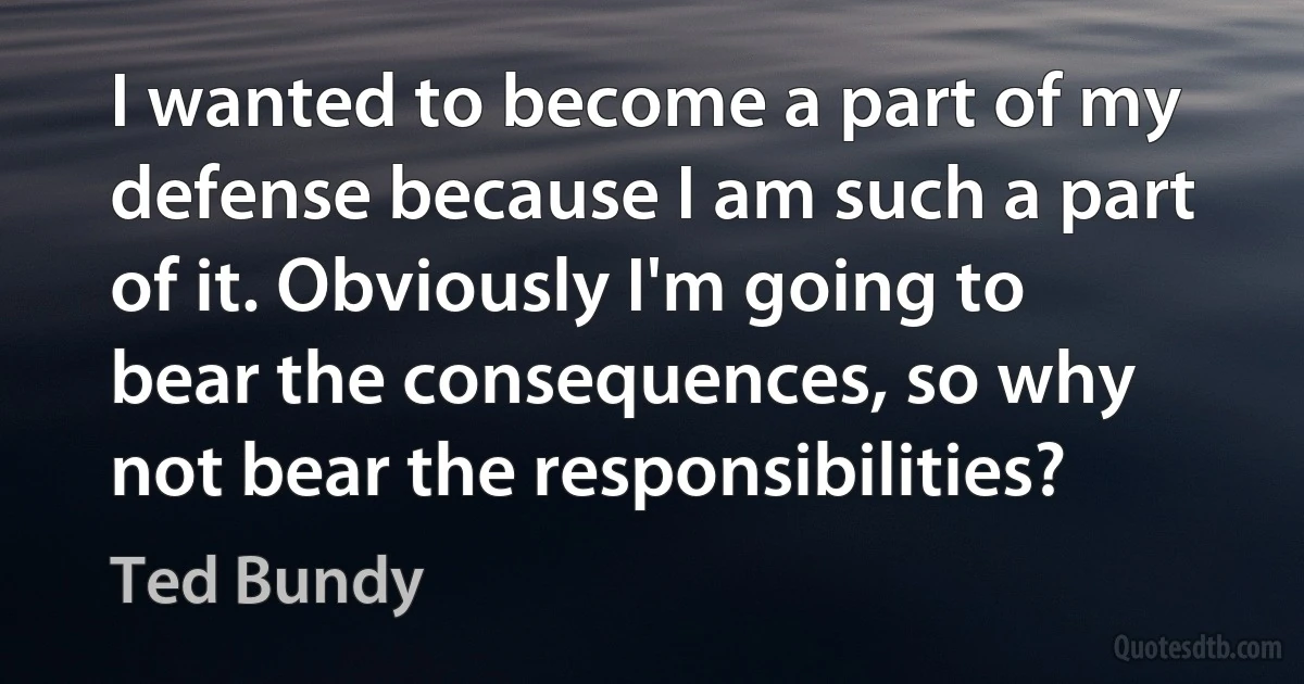 I wanted to become a part of my defense because I am such a part of it. Obviously I'm going to bear the consequences, so why not bear the responsibilities? (Ted Bundy)