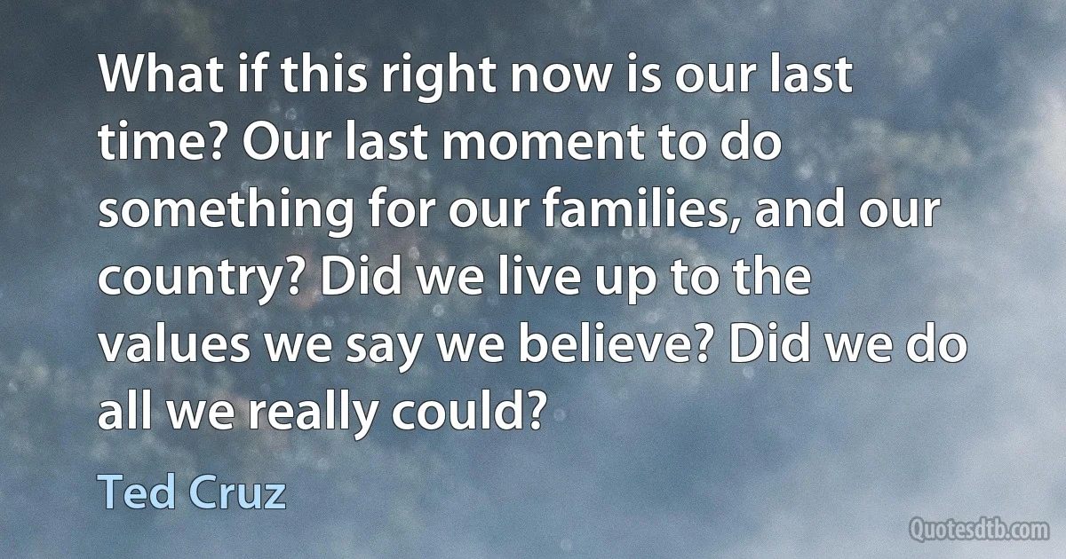 What if this right now is our last time? Our last moment to do something for our families, and our country? Did we live up to the values we say we believe? Did we do all we really could? (Ted Cruz)