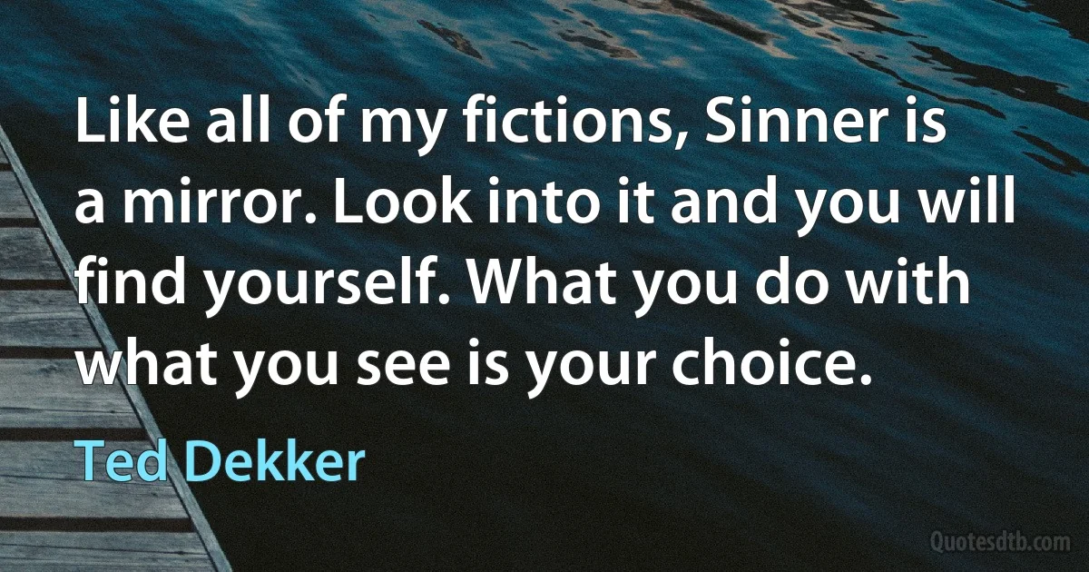 Like all of my fictions, Sinner is a mirror. Look into it and you will find yourself. What you do with what you see is your choice. (Ted Dekker)