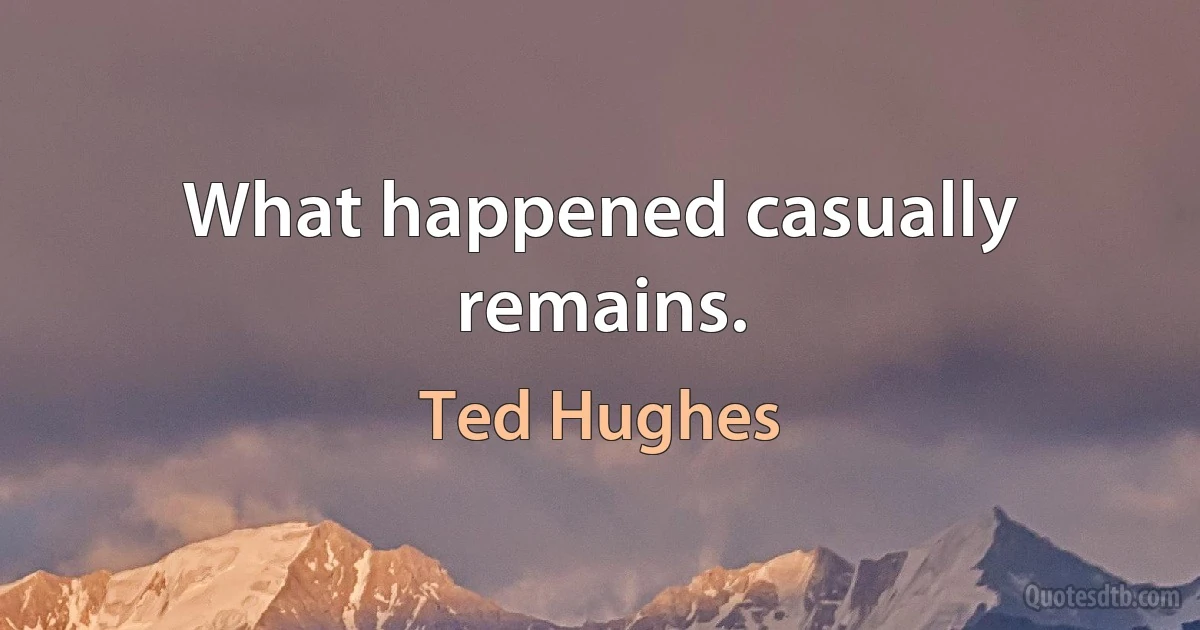 What happened casually remains. (Ted Hughes)