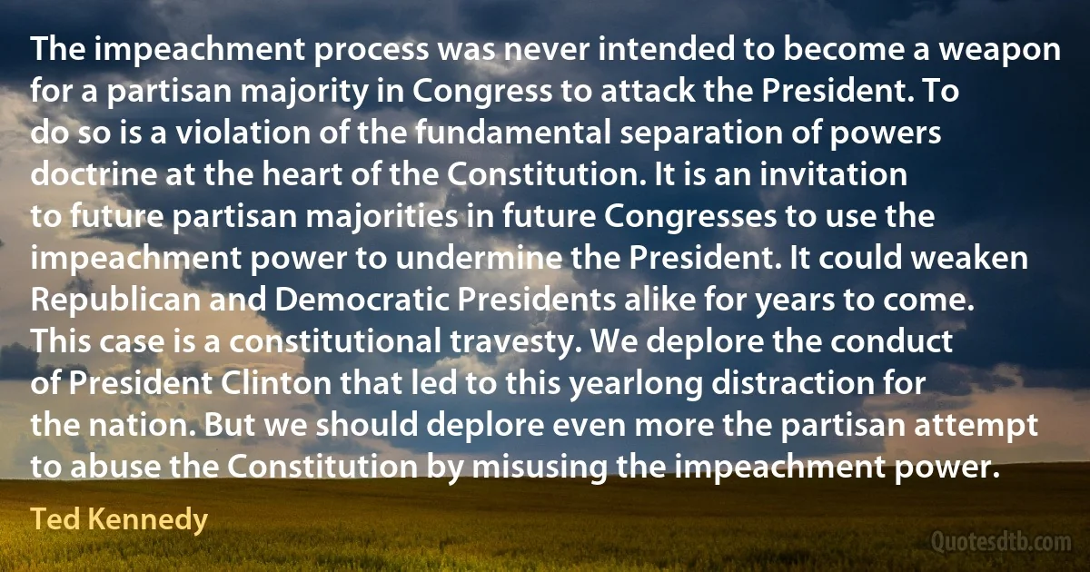 The impeachment process was never intended to become a weapon for a partisan majority in Congress to attack the President. To do so is a violation of the fundamental separation of powers doctrine at the heart of the Constitution. It is an invitation to future partisan majorities in future Congresses to use the impeachment power to undermine the President. It could weaken Republican and Democratic Presidents alike for years to come. This case is a constitutional travesty. We deplore the conduct of President Clinton that led to this yearlong distraction for the nation. But we should deplore even more the partisan attempt to abuse the Constitution by misusing the impeachment power. (Ted Kennedy)