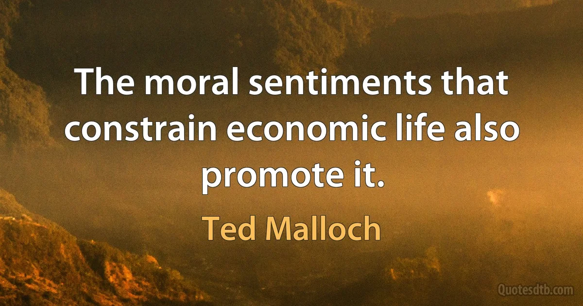 The moral sentiments that constrain economic life also promote it. (Ted Malloch)