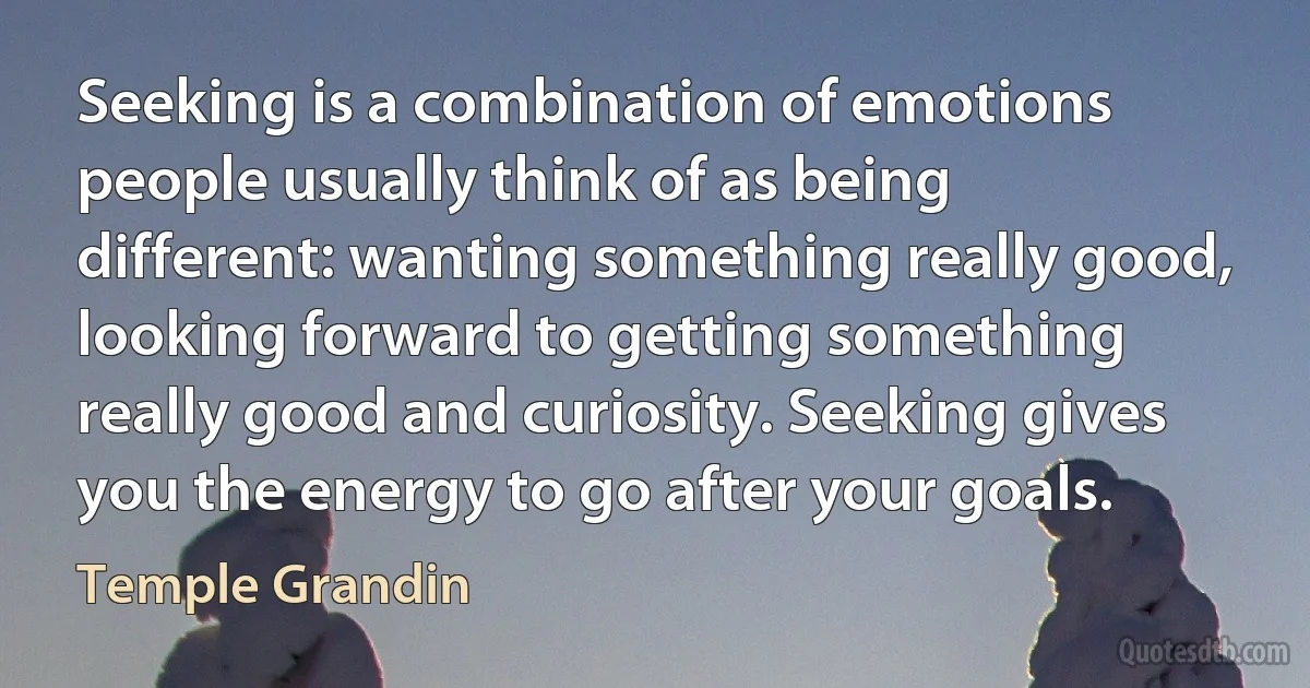 Seeking is a combination of emotions people usually think of as being different: wanting something really good, looking forward to getting something really good and curiosity. Seeking gives you the energy to go after your goals. (Temple Grandin)