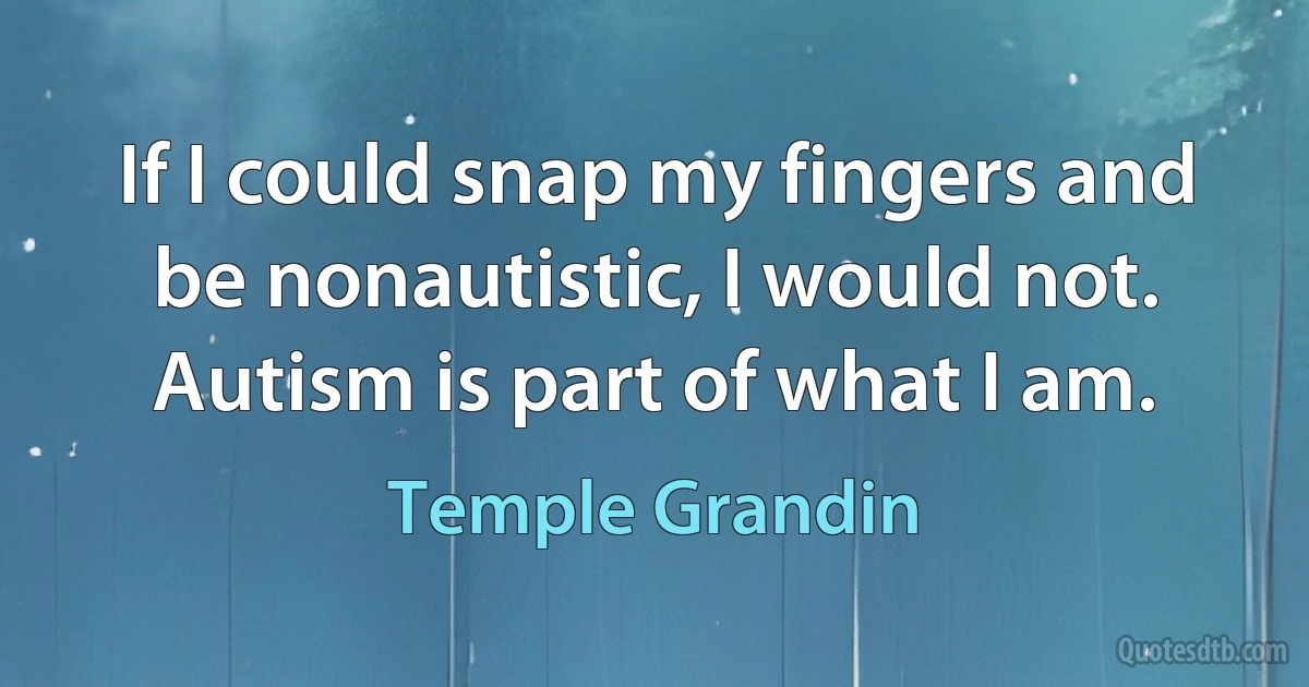 If I could snap my fingers and be nonautistic, I would not. Autism is part of what I am. (Temple Grandin)