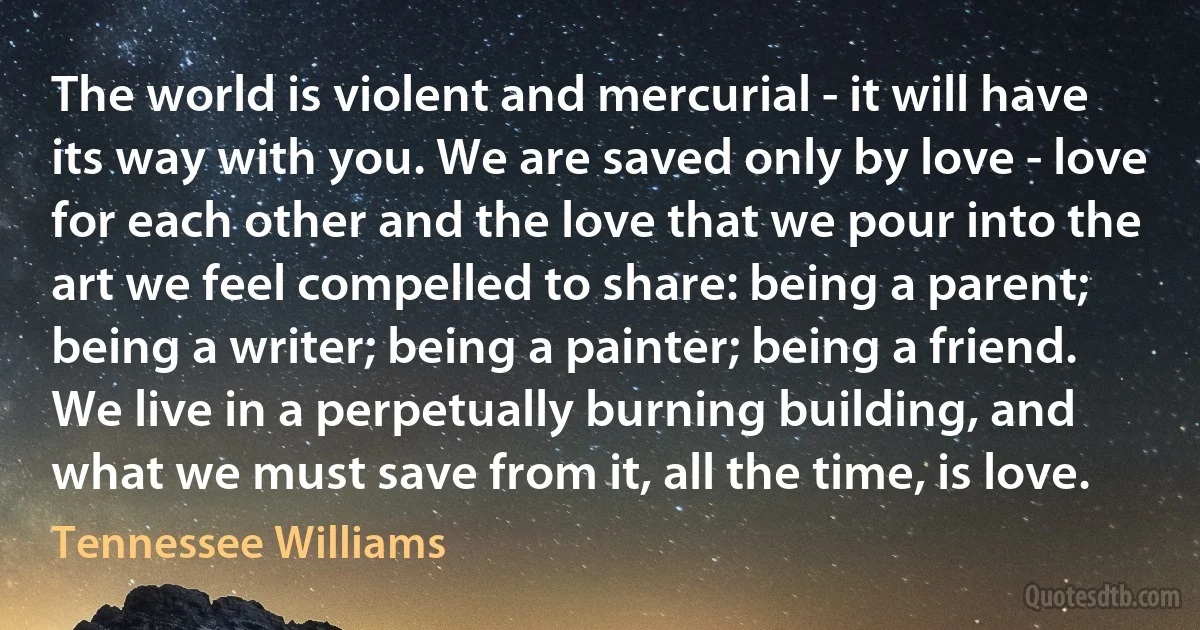 The world is violent and mercurial - it will have its way with you. We are saved only by love - love for each other and the love that we pour into the art we feel compelled to share: being a parent; being a writer; being a painter; being a friend. We live in a perpetually burning building, and what we must save from it, all the time, is love. (Tennessee Williams)