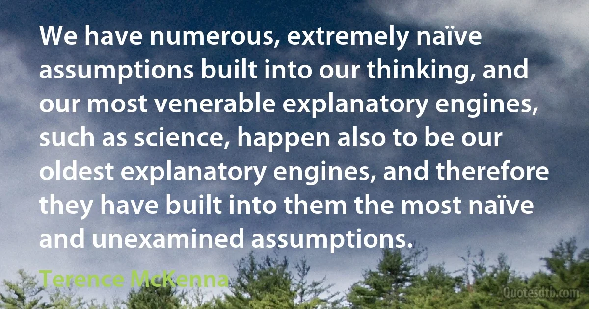 We have numerous, extremely naïve assumptions built into our thinking, and our most venerable explanatory engines, such as science, happen also to be our oldest explanatory engines, and therefore they have built into them the most naïve and unexamined assumptions. (Terence McKenna)