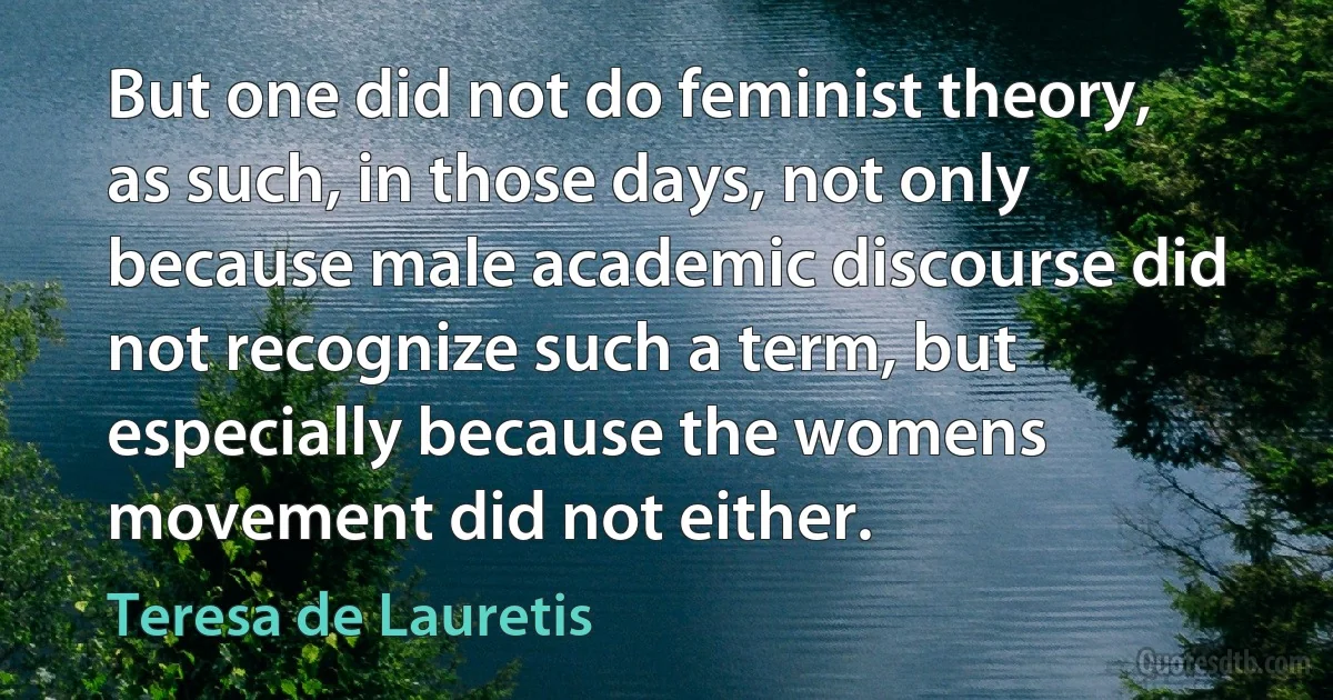 But one did not do feminist theory, as such, in those days, not only because male academic discourse did not recognize such a term, but especially because the womens movement did not either. (Teresa de Lauretis)