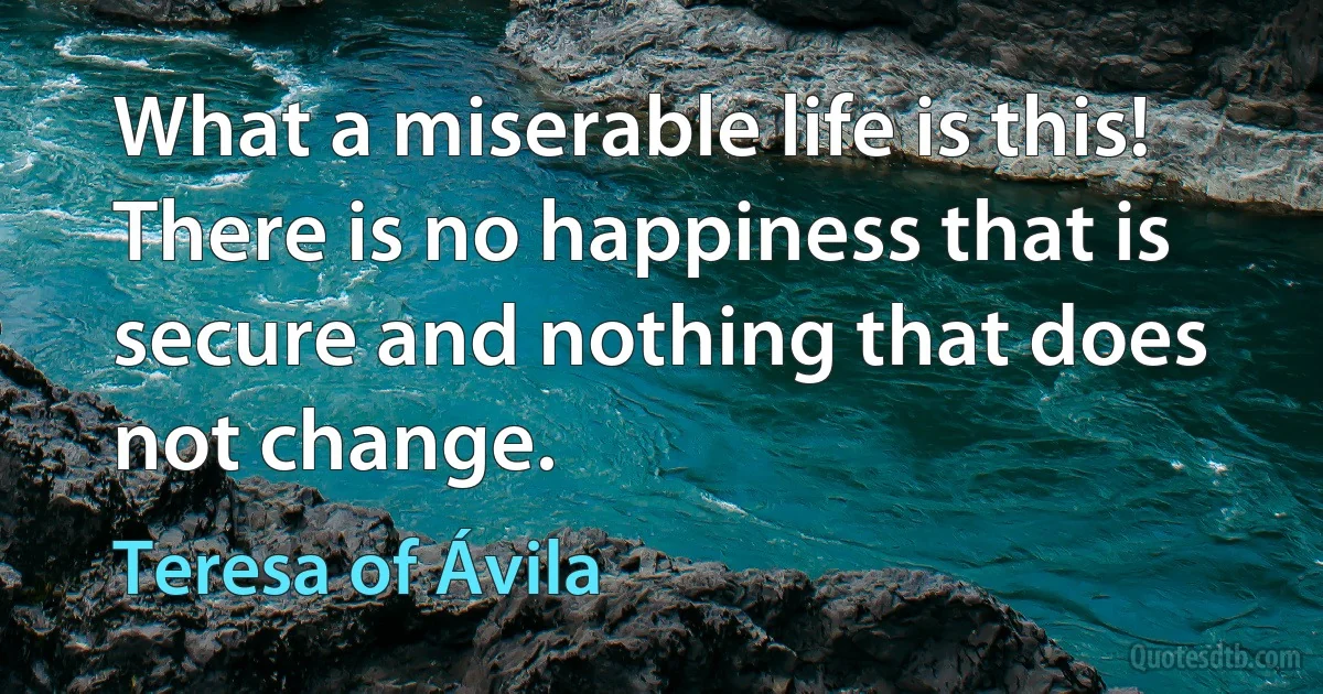 What a miserable life is this! There is no happiness that is secure and nothing that does not change. (Teresa of Ávila)