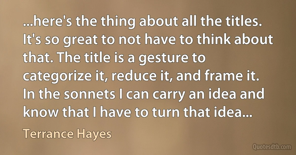 ...here's the thing about all the titles. It's so great to not have to think about that. The title is a gesture to categorize it, reduce it, and frame it. In the sonnets I can carry an idea and know that I have to turn that idea... (Terrance Hayes)