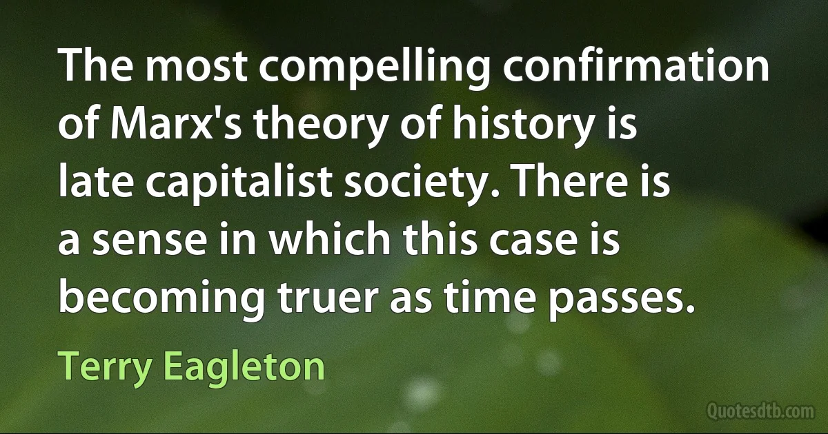 The most compelling confirmation of Marx's theory of history is late capitalist society. There is a sense in which this case is becoming truer as time passes. (Terry Eagleton)