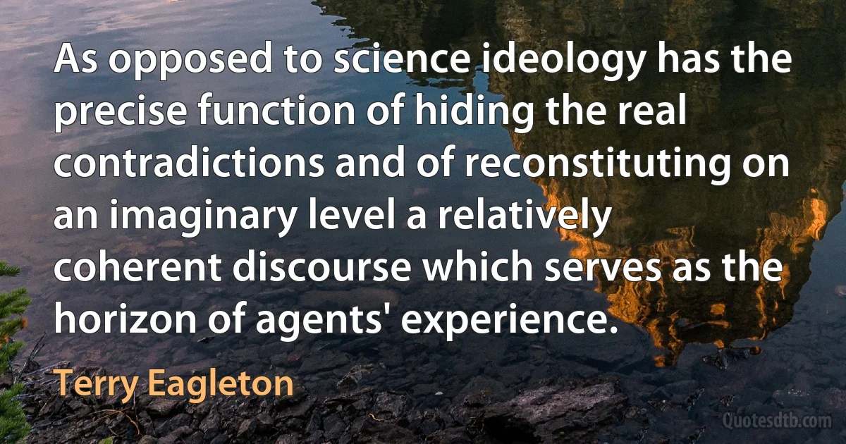 As opposed to science ideology has the precise function of hiding the real contradictions and of reconstituting on an imaginary level a relatively coherent discourse which serves as the horizon of agents' experience. (Terry Eagleton)