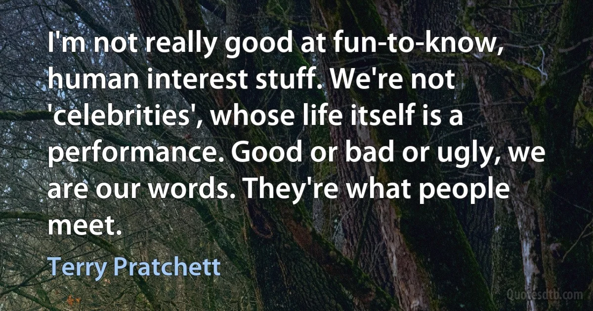 I'm not really good at fun-to-know, human interest stuff. We're not 'celebrities', whose life itself is a performance. Good or bad or ugly, we are our words. They're what people meet. (Terry Pratchett)