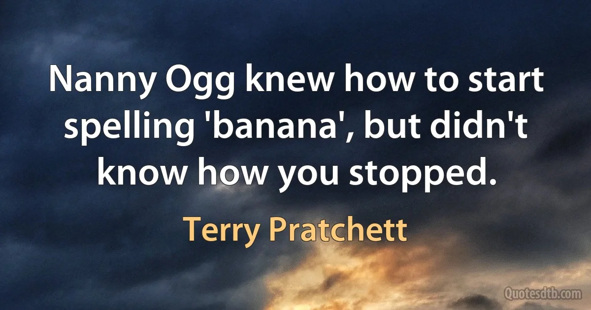 Nanny Ogg knew how to start spelling 'banana', but didn't know how you stopped. (Terry Pratchett)