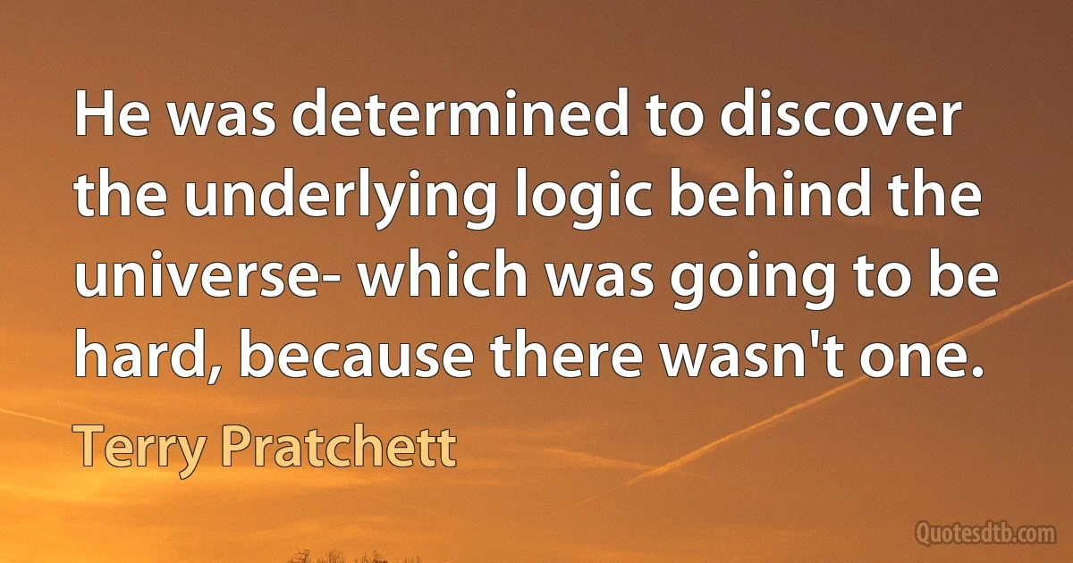 He was determined to discover the underlying logic behind the universe- which was going to be hard, because there wasn't one. (Terry Pratchett)