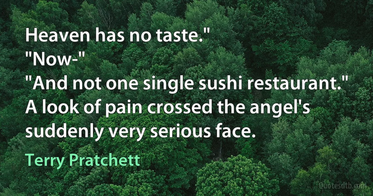 Heaven has no taste."
"Now-"
"And not one single sushi restaurant."
A look of pain crossed the angel's suddenly very serious face. (Terry Pratchett)