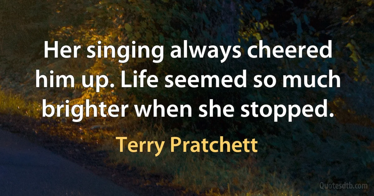 Her singing always cheered him up. Life seemed so much brighter when she stopped. (Terry Pratchett)