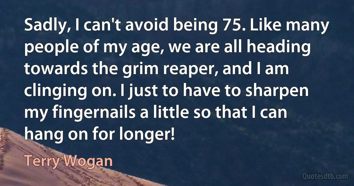 Sadly, I can't avoid being 75. Like many people of my age, we are all heading towards the grim reaper, and I am clinging on. I just to have to sharpen my fingernails a little so that I can hang on for longer! (Terry Wogan)