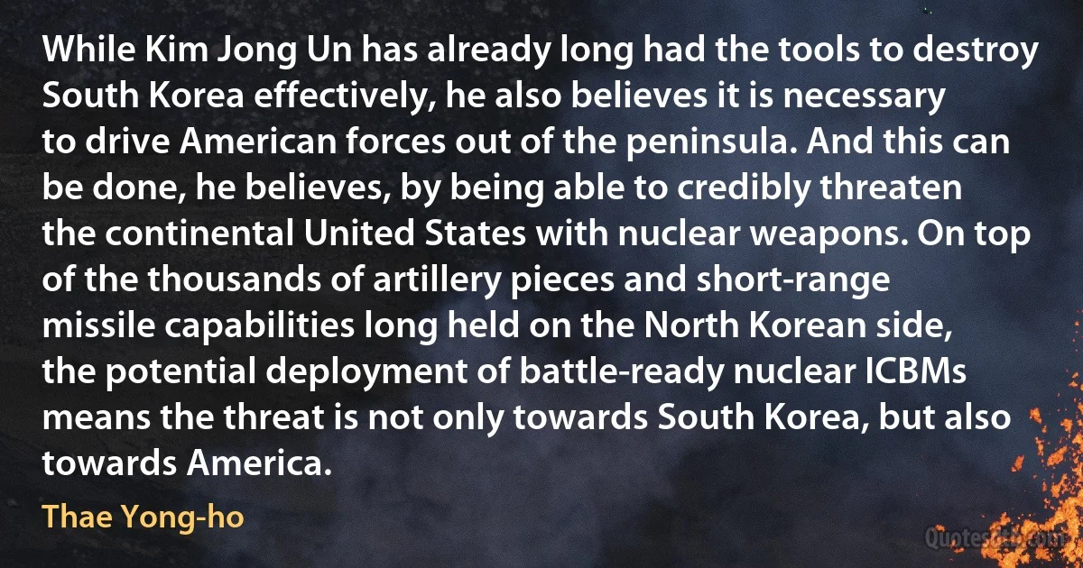 While Kim Jong Un has already long had the tools to destroy South Korea effectively, he also believes it is necessary to drive American forces out of the peninsula. And this can be done, he believes, by being able to credibly threaten the continental United States with nuclear weapons. On top of the thousands of artillery pieces and short-range missile capabilities long held on the North Korean side, the potential deployment of battle-ready nuclear ICBMs means the threat is not only towards South Korea, but also towards America. (Thae Yong-ho)